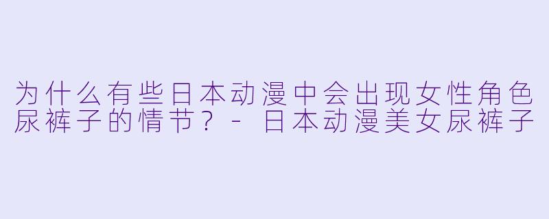 为什么有些日本动漫中会出现女性角色尿裤子的情节？