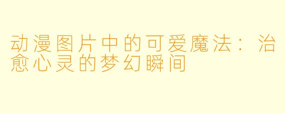 动漫图片中的可爱魔法:治愈心灵的梦幻瞬间