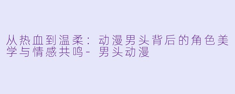 从热血到温柔：动漫男头背后的角色美学与情感共鸣-男头动漫