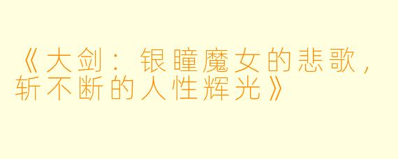 《大剑：银瞳魔女的悲歌，斩不断的人性辉光》
