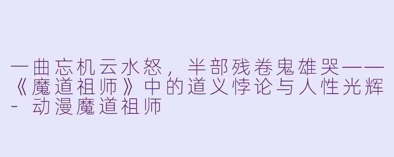 一曲忘机云水怒，半部残卷鬼雄哭——《魔道祖师》中的道义悖论与人性光辉-动漫魔道祖师