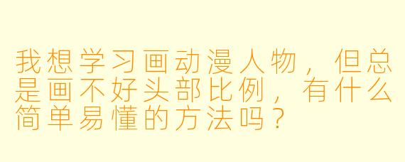 我想学习画动漫人物,但总是画不好头部比例,有什么简单易懂的方法吗?