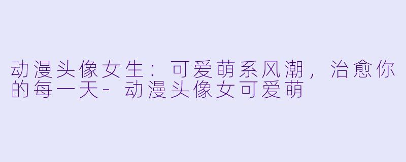 动漫头像女生：可爱萌系风潮，治愈你的每一天