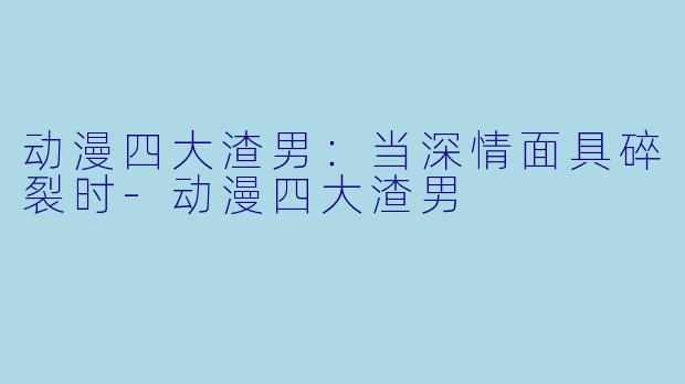 动漫四大渣男：当深情面具碎裂时-动漫四大渣男
