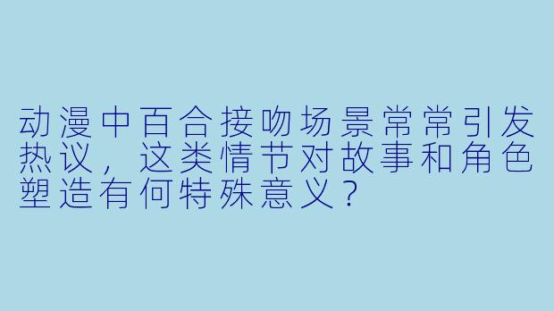 动漫中百合接吻场景常常引发热议,这类情节对故事和角色塑造有何特殊意义?