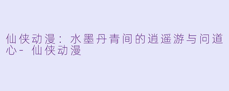 仙侠动漫:水墨丹青间的逍遥游与问道心-仙侠动漫