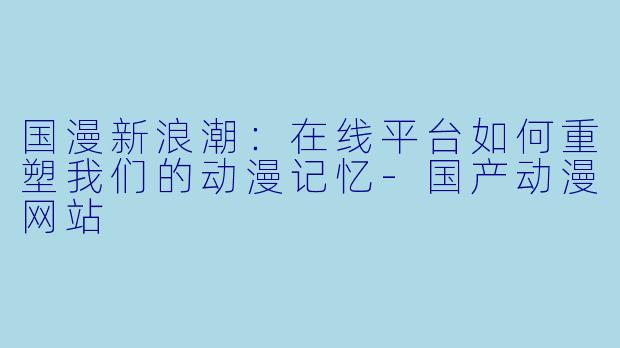 国漫新浪潮:在线平台如何重塑我们的动漫记忆-国产动漫网站