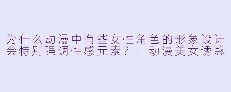 为什么动漫中有些女性角色的形象设计会特别强调性感元素？-动漫美女诱惑