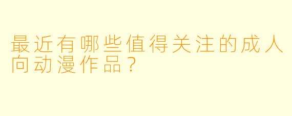 最近有哪些值得关注的成人向动漫作品？