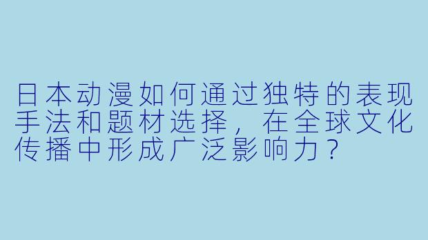 日本动漫如何通过独特的表现手法和题材选择，在全球文化传播中形成广泛影响力？