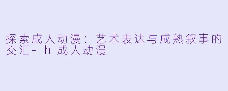 探索成人动漫:艺术表达与成熟叙事的交汇-h成人动漫