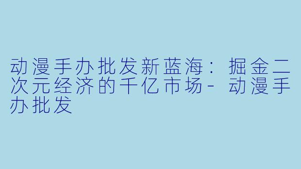 动漫手办批发新蓝海：掘金二次元经济的千亿市场-动漫手办批发