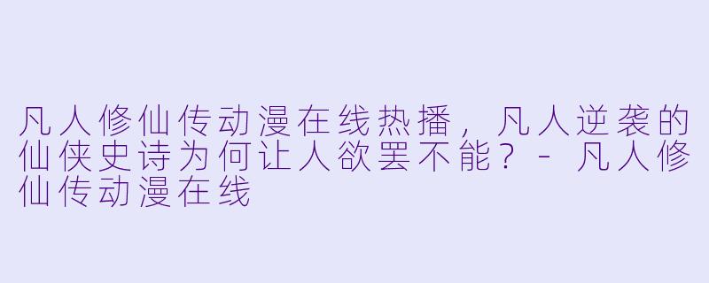 凡人修仙传动漫在线热播,凡人逆袭的仙侠史诗为何让人欲罢不能?-凡人修仙传动漫在线