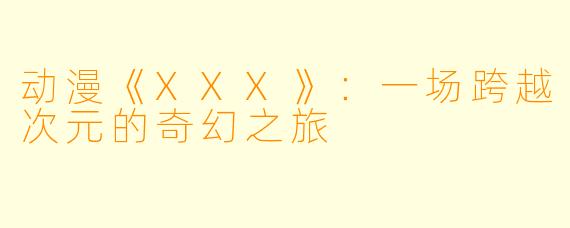 动漫《XXX》:一场跨越次元的奇幻之旅