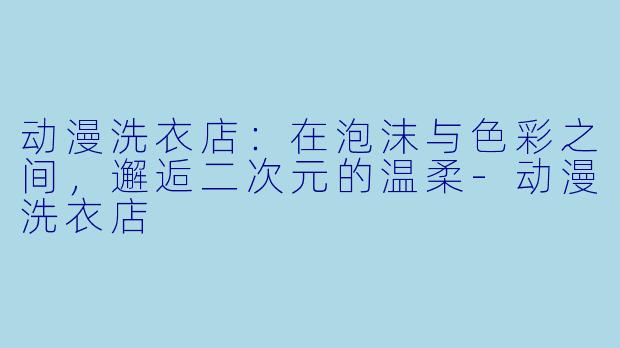 动漫洗衣店：在泡沫与色彩之间，邂逅二次元的温柔-动漫洗衣店
