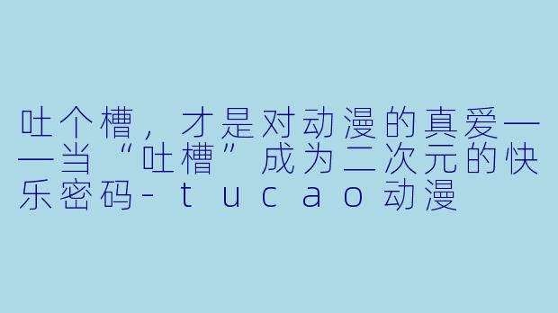 吐个槽，才是对动漫的真爱——当“吐槽”成为二次元的快乐密码-tucao动漫