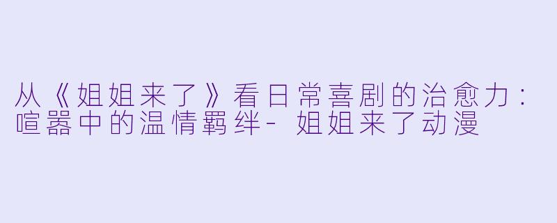 从《姐姐来了》看日常喜剧的治愈力:喧嚣中的温情羁绊-姐姐来了动漫
