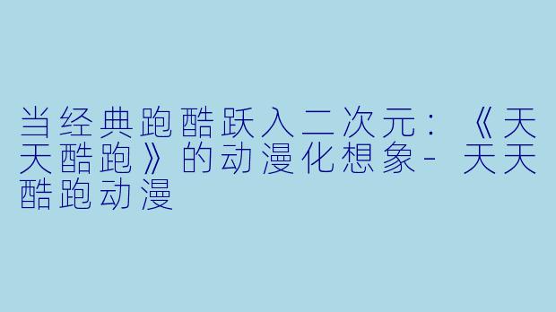 当经典跑酷跃入二次元:《天天酷跑》的动漫化想象-天天酷跑动漫