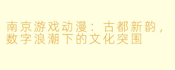 南京游戏动漫:古都新韵,数字浪潮下的文化突围