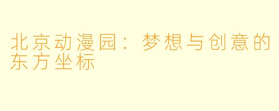 北京动漫园：梦想与创意的东方坐标