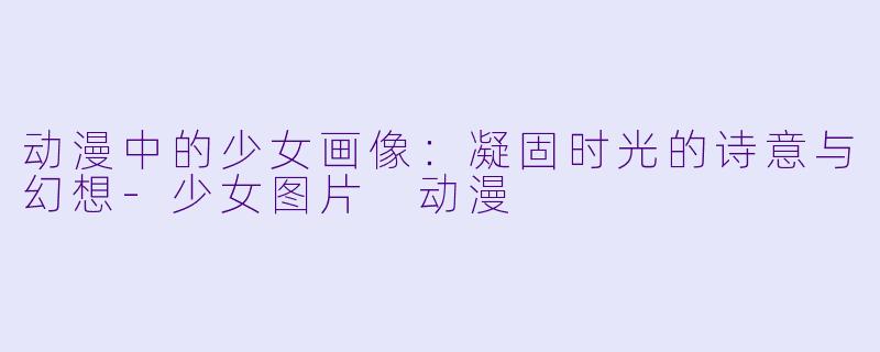 动漫中的少女画像:凝固时光的诗意与幻想-少女图片 动漫