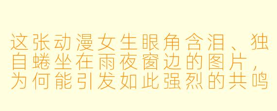 这张动漫女生眼角含泪、独自蜷坐在雨夜窗边的图片,为何能引发如此强烈的共鸣?