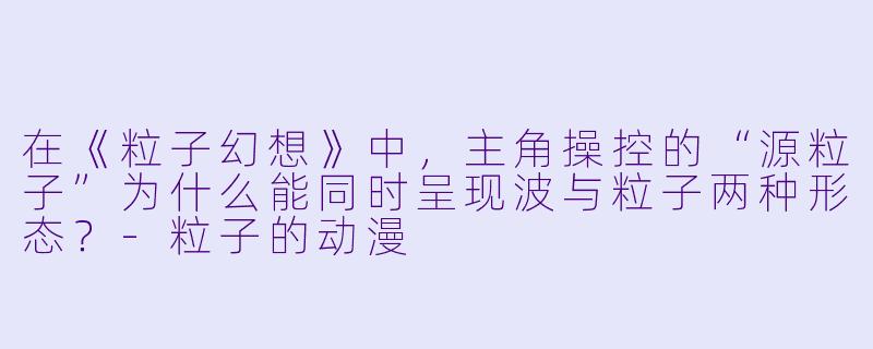 在《粒子幻想》中，主角操控的“源粒子”为什么能同时呈现波与粒子两种形态？-粒子的动漫