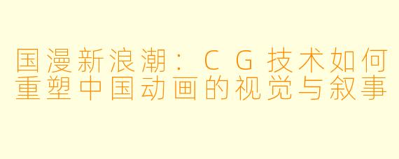 国漫新浪潮：CG技术如何重塑中国动画的视觉与叙事