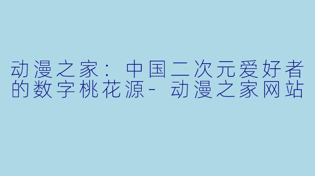 动漫之家:中国二次元爱好者的数字桃花源-动漫之家网站