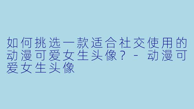 如何挑选一款适合社交使用的动漫可爱女生头像？-动漫可爱女生头像
