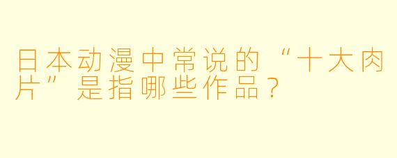 日本动漫中常说的“十大肉片”是指哪些作品？