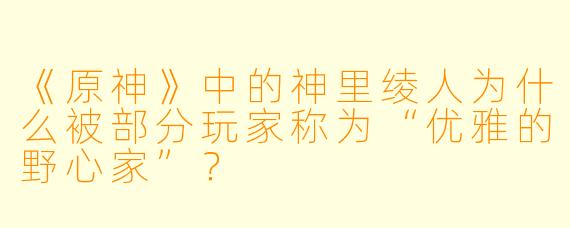 《原神》中的神里绫人为什么被部分玩家称为“优雅的野心家”？