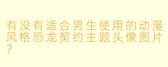 有没有适合男生使用的动漫风格恐龙契约主题头像图片？
