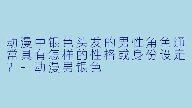 动漫中银色头发的男性角色通常具有怎样的性格或身份设定？-动漫男银色