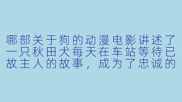 哪部关于狗的动漫电影讲述了一只秋田犬每天在车站等待已故主人的故事,成为了忠诚的象征?