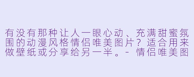 有没有那种让人一眼心动、充满甜蜜氛围的动漫风格情侣唯美图片?适合用来做壁纸或分享给另一半。-情侣唯美图片动漫
