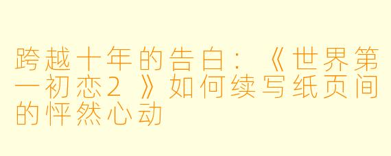 跨越十年的告白：《世界第一初恋2》如何续写纸页间的怦然心动