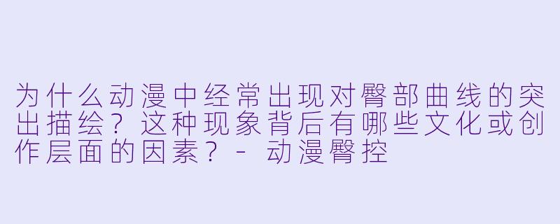 为什么动漫中经常出现对臀部曲线的突出描绘？这种现象背后有哪些文化或创作层面的因素？-动漫臀控