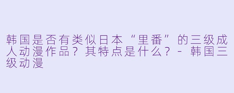 韩国是否有类似日本“里番”的三级成人动漫作品?其特点是什么?-韩国三级动漫