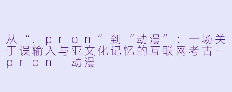 从“.pron”到“动漫”：一场关于误输入与亚文化记忆的互联网考古-pron 动漫