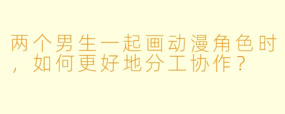 两个男生一起画动漫角色时，如何更好地分工协作？