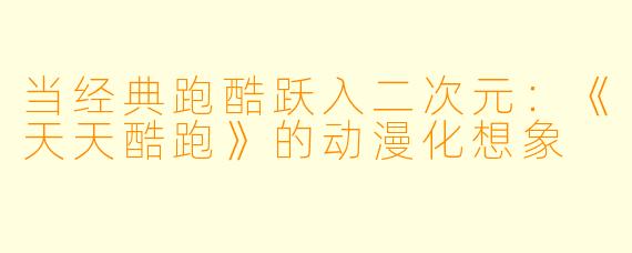 当经典跑酷跃入二次元:《天天酷跑》的动漫化想象