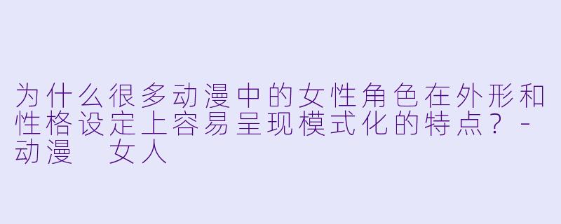 为什么很多动漫中的女性角色在外形和性格设定上容易呈现模式化的特点？