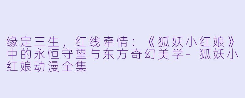 缘定三生，红线牵情：《狐妖小红娘》中的永恒守望与东方奇幻美学-狐妖小红娘动漫全集