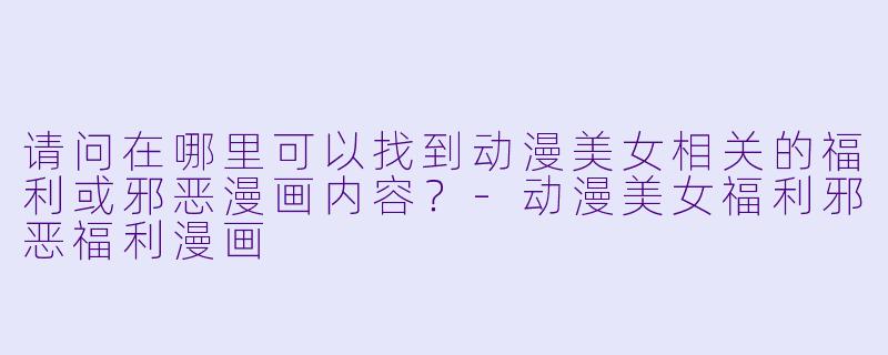 请问在哪里可以找到动漫美女相关的福利或邪恶漫画内容?-动漫美女福利邪恶福利漫画