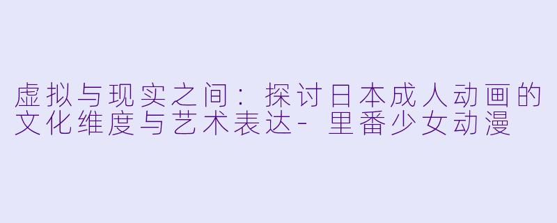 虚拟与现实之间：探讨日本成人动画的文化维度与艺术表达-里番少女动漫