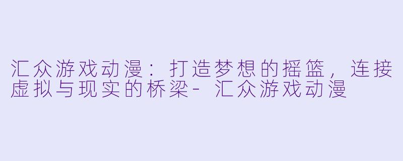 汇众游戏动漫：打造梦想的摇篮，连接虚拟与现实的桥梁-汇众游戏动漫
