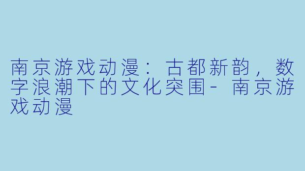 南京游戏动漫:古都新韵,数字浪潮下的文化突围-南京游戏动漫