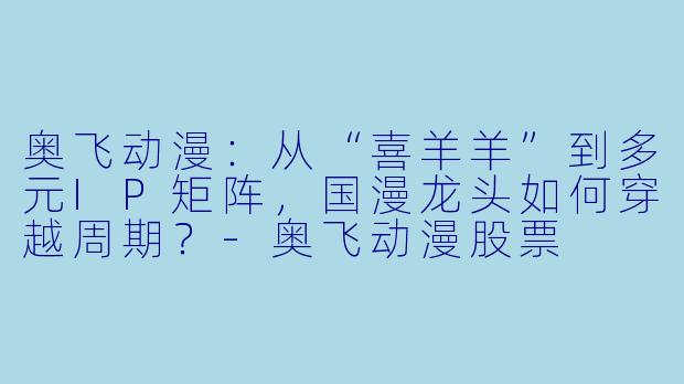奥飞动漫:从“喜羊羊”到多元IP矩阵,国漫龙头如何穿越周期?-奥飞动漫股票