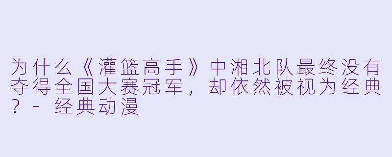 为什么《灌篮高手》中湘北队最终没有夺得全国大赛冠军，却依然被视为经典？